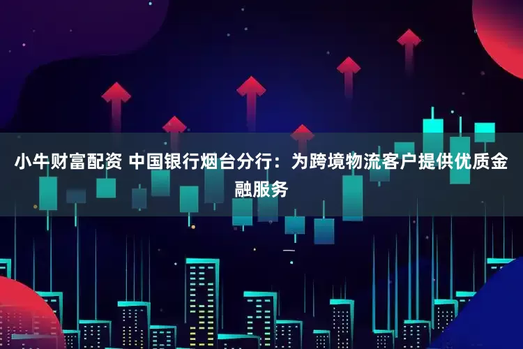 小牛财富配资 中国银行烟台分行：为跨境物流客户提供优质金融服务
