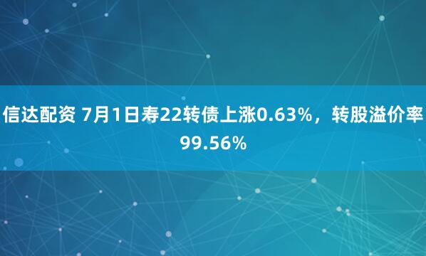 信达配资 7月1日寿22转债上涨0.63%，转股溢价率99.56%