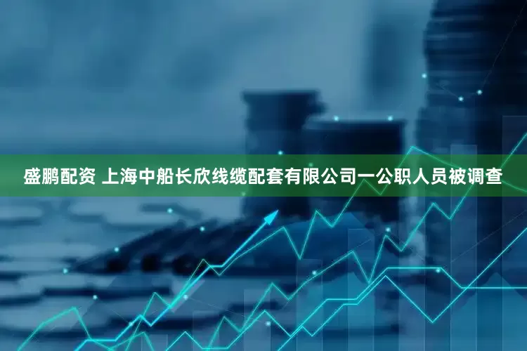 盛鹏配资 上海中船长欣线缆配套有限公司一公职人员被调查