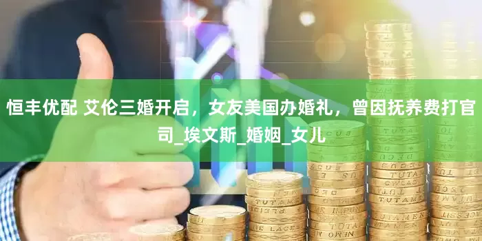 恒丰优配 艾伦三婚开启，女友美国办婚礼，曾因抚养费打官司_埃文斯_婚姻_女儿