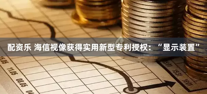 配资乐 海信视像获得实用新型专利授权：“显示装置”