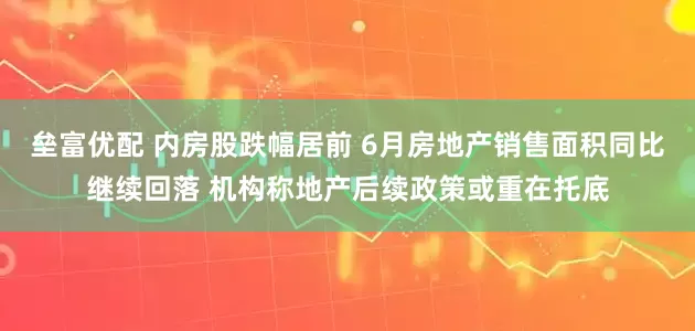垒富优配 内房股跌幅居前 6月房地产销售面积同比继续回落 机构称地产后续政策或重在托底