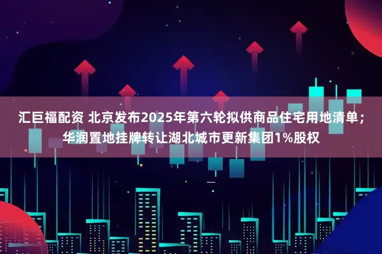 汇巨福配资 北京发布2025年第六轮拟供商品住宅用地清单；华润置地挂牌转让湖北城市更新集团1%股权