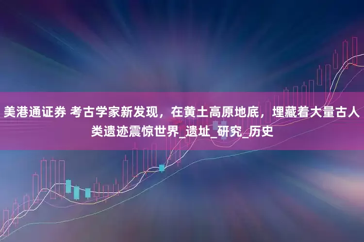 美港通证券 考古学家新发现，在黄土高原地底，埋藏着大量古人类遗迹震惊世界_遗址_研究_历史