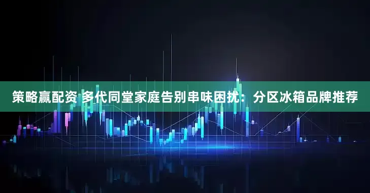 策略赢配资 多代同堂家庭告别串味困扰：分区冰箱品牌推荐